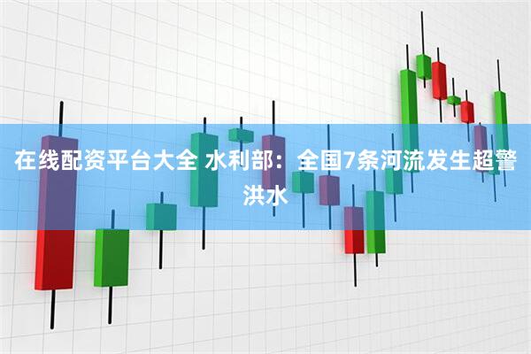 在线配资平台大全 水利部：全国7条河流发生超警洪水