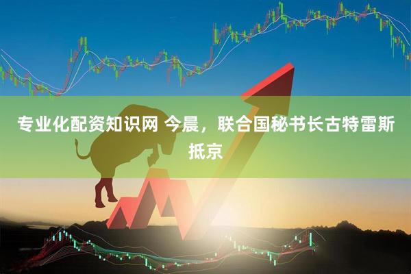专业化配资知识网 今晨，联合国秘书长古特雷斯抵京
