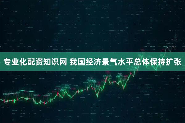 专业化配资知识网 我国经济景气水平总体保持扩张