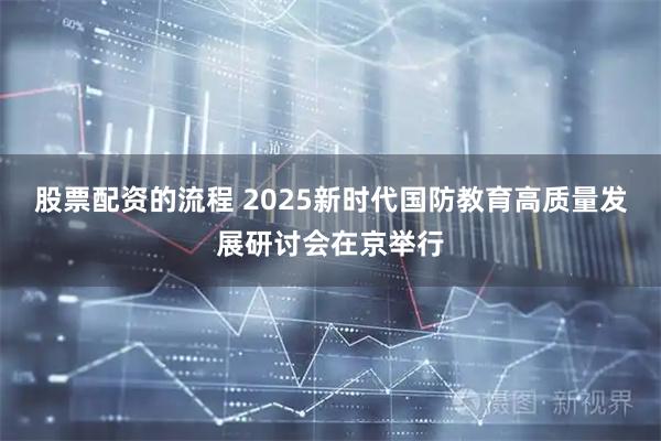 股票配资的流程 2025新时代国防教育高质量发展研讨会在京举行