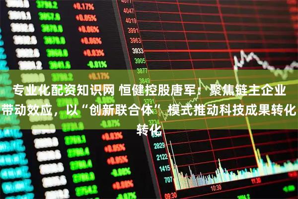 专业化配资知识网 恒健控股唐军：聚焦链主企业带动效应，以“创新联合体” 模式推动科技成果转化