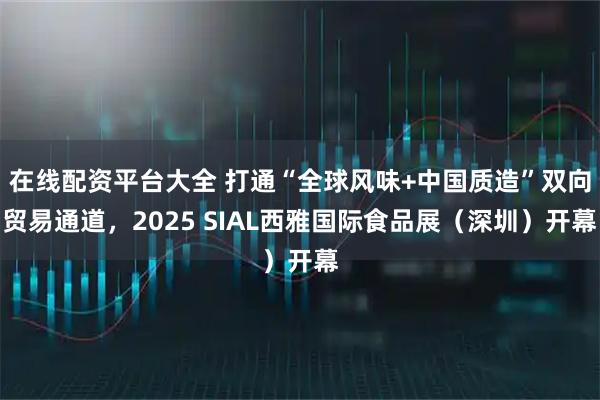 在线配资平台大全 打通“全球风味+中国质造”双向贸易通道，2025 SIAL西雅国际食品展（深圳）开幕