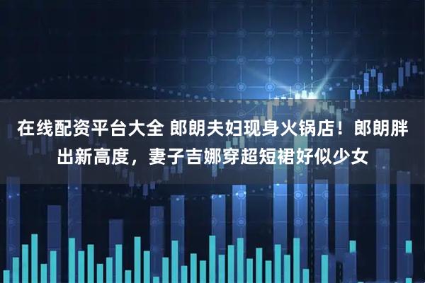 在线配资平台大全 郎朗夫妇现身火锅店！郎朗胖出新高度，妻子吉娜穿超短裙好似少女