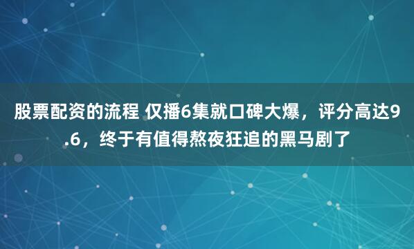 股票配资的流程 仅播6集就口碑大爆，评分高达9.6，终于有值得熬夜狂追的黑马剧了