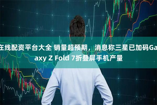 在线配资平台大全 销量超预期，消息称三星已加码Galaxy Z Fold 7折叠屏手机产量