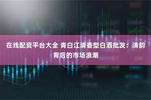 在线配资平台大全 青白江清香型白酒批发：清韵背后的市场浪潮