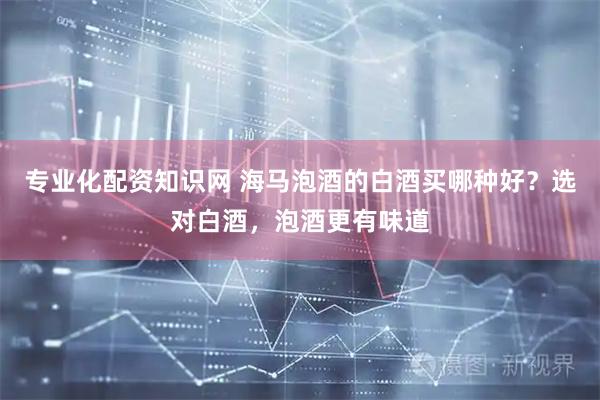 专业化配资知识网 海马泡酒的白酒买哪种好？选对白酒，泡酒更有味道