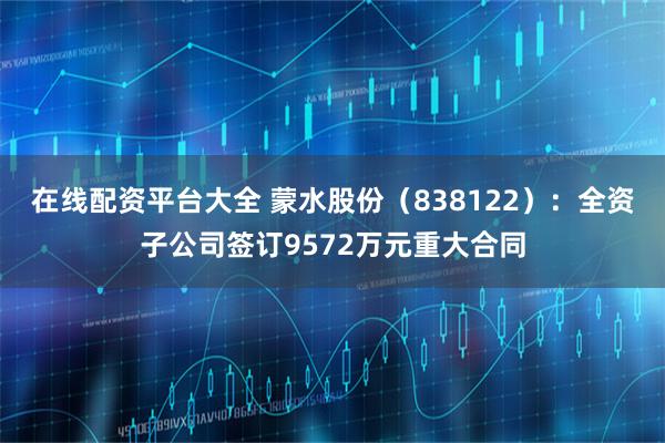 在线配资平台大全 蒙水股份（838122）：全资子公司签订9572万元重大合同