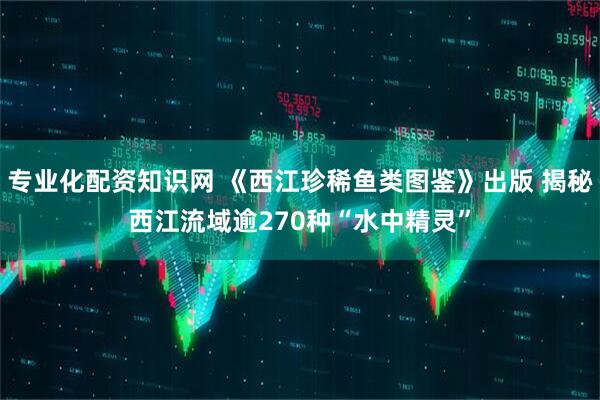 专业化配资知识网 《西江珍稀鱼类图鉴》出版 揭秘西江流域逾270种“水中精灵”