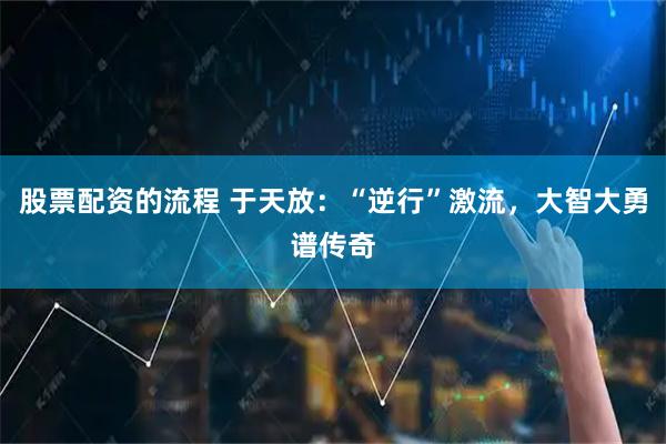 股票配资的流程 于天放：“逆行”激流，大智大勇谱传奇