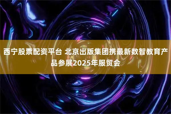 西宁股票配资平台 北京出版集团携最新数智教育产品参展2025年服贸会