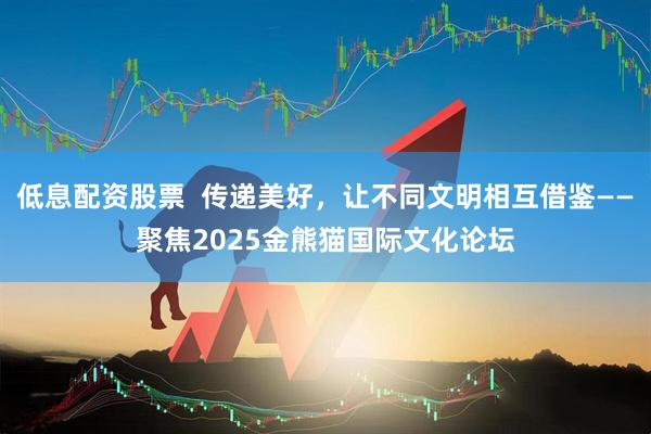 低息配资股票  传递美好，让不同文明相互借鉴——聚焦2025金熊猫国际文化论坛