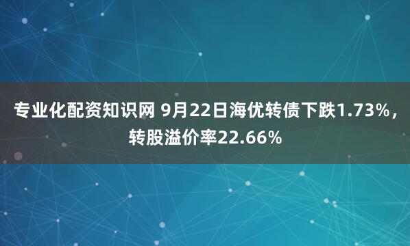 专业化配资知识网 9月22日海优转债下跌1.73%，转股溢价率22.66%