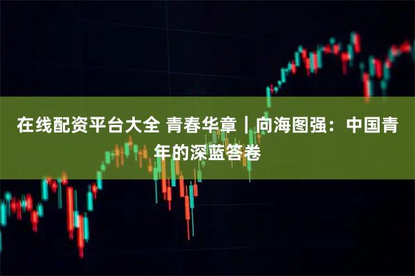 在线配资平台大全 青春华章｜向海图强：中国青年的深蓝答卷