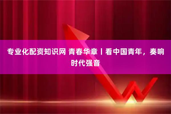 专业化配资知识网 青春华章丨看中国青年，奏响时代强音