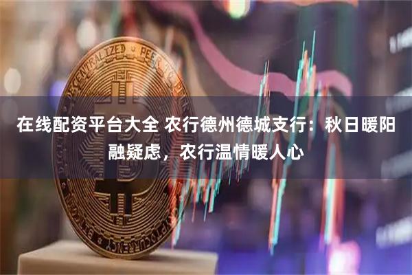 在线配资平台大全 农行德州德城支行：秋日暖阳融疑虑，农行温情暖人心