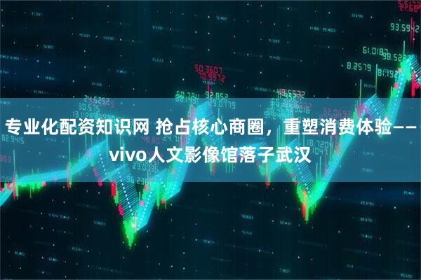 专业化配资知识网 抢占核心商圈,重塑消费体验——vivo人文影像馆落子武汉