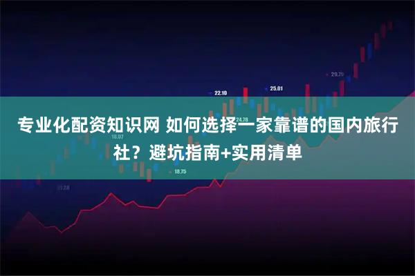 专业化配资知识网 如何选择一家靠谱的国内旅行社?避坑指南+实用清单