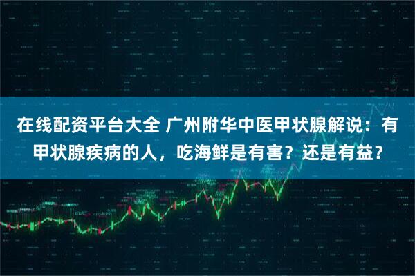 在线配资平台大全 广州附华中医甲状腺解说：有甲状腺疾病的人，吃海鲜是有害？还是有益？