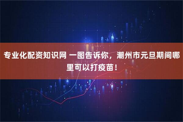 专业化配资知识网 一图告诉你，潮州市元旦期间哪里可以打疫苗！