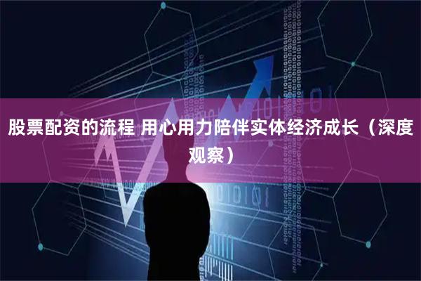 股票配资的流程 用心用力陪伴实体经济成长(深度观察)