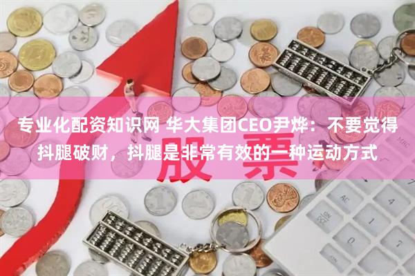 专业化配资知识网 华大集团CEO尹烨：不要觉得抖腿破财，抖腿是非常有效的一种运动方式