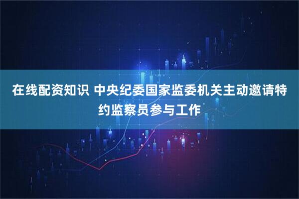 在线配资知识 中央纪委国家监委机关主动邀请特约监察员参与工作