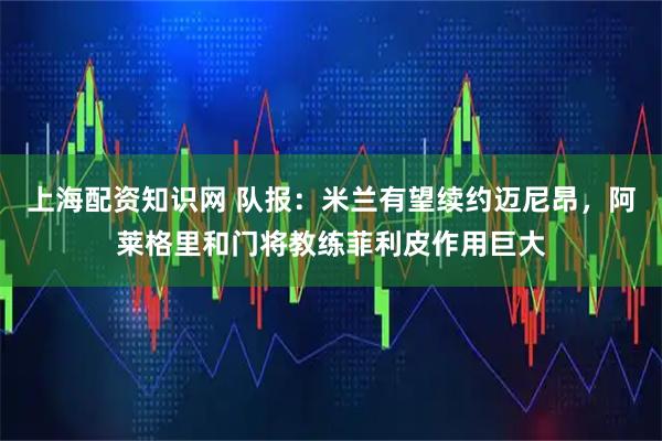 上海配资知识网 队报：米兰有望续约迈尼昂，阿莱格里和门将教练菲利皮作用巨大