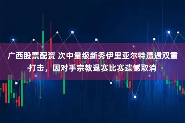 广西股票配资 次中量级新秀伊里亚尔特遭遇双重打击，因对手宗教退赛比赛遗憾取消