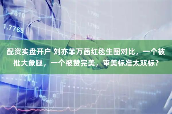 配资实盘开户 刘亦菲万茜红毯生图对比，一个被批大象腿，一个被赞完美，审美标准太双标？