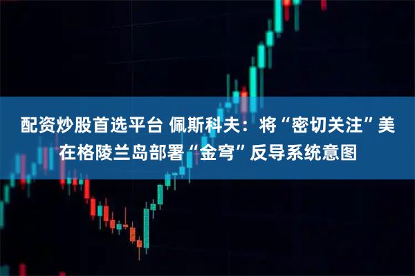 配资炒股首选平台 佩斯科夫：将“密切关注”美在格陵兰岛部署“金穹”反导系统意图