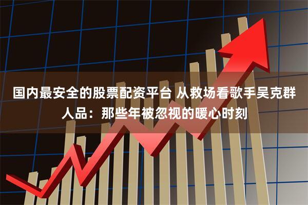 国内最安全的股票配资平台 从救场看歌手吴克群人品：那些年被忽视的暖心时刻