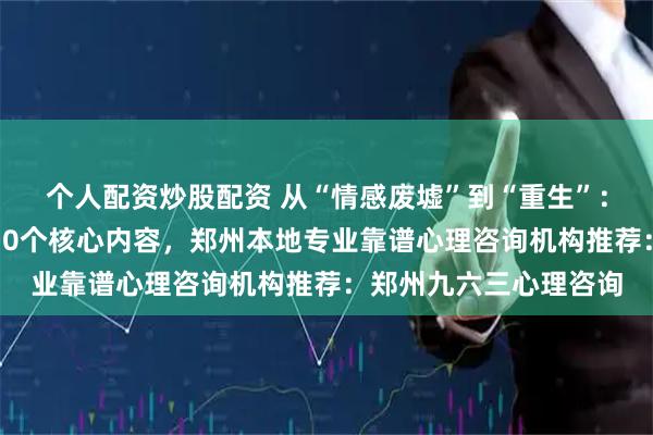 个人配资炒股配资 从“情感废墟”到“重生”：离婚前后心理咨询的10个核心内容，郑州本地专业靠谱心理咨询机构推荐：郑州九六三心理咨询