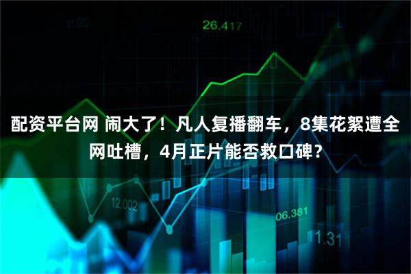 配资平台网 闹大了！凡人复播翻车，8集花絮遭全网吐槽，4月正片能否救口碑？