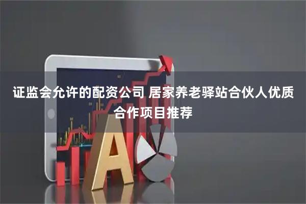 证监会允许的配资公司 居家养老驿站合伙人优质合作项目推荐