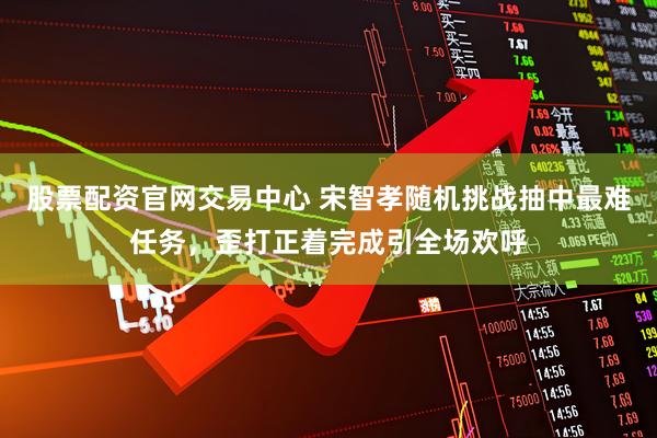 股票配资官网交易中心 宋智孝随机挑战抽中最难任务，歪打正着完成引全场欢呼