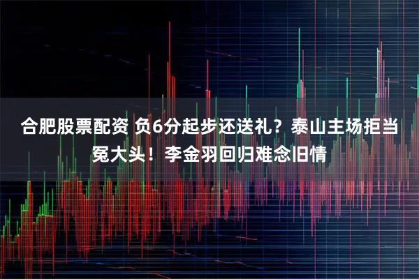 合肥股票配资 负6分起步还送礼？泰山主场拒当冤大头！李金羽回归难念旧情