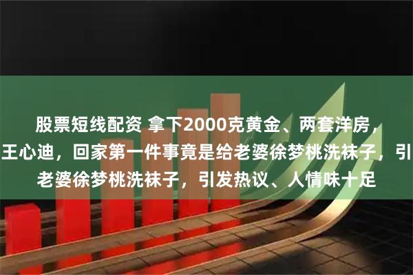 股票短线配资 拿下2000克黄金、两套洋房，身价千万的奥运冠军王心迪，回家第一件事竟是给老婆徐梦桃洗袜子，引发热议、人情味十足