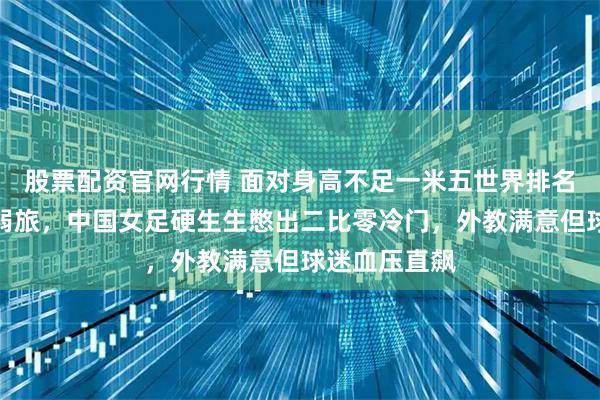 股票配资官网行情 面对身高不足一米五世界排名百名开外的弱旅，中国女足硬生生憋出二比零冷门，外教满意但球迷血压直飙
