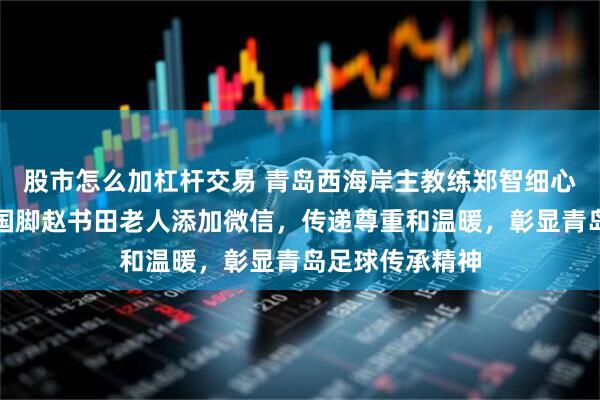 股市怎么加杠杆交易 青岛西海岸主教练郑智细心帮青岛第一位国脚赵书田老人添加微信，传递尊重和温暖，彰显青岛足球传承精神