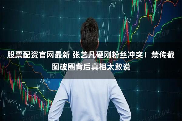 股票配资官网最新 张艺凡硬刚粉丝冲突！禁传截图破圈背后真相太敢说