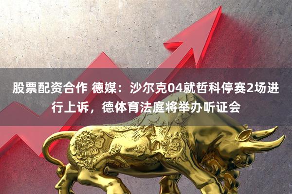 股票配资合作 德媒：沙尔克04就哲科停赛2场进行上诉，德体育法庭将举办听证会