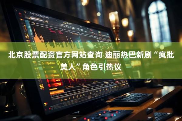 北京股票配资官方网站查询 迪丽热巴新剧“疯批美人”角色引热议