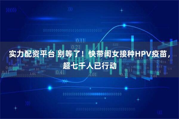实力配资平台 别等了！快带闺女接种HPV疫苗，超七千人已行动