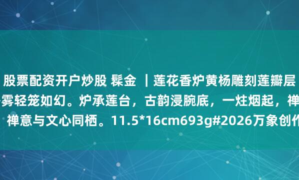 股票配资开户炒股 髹金 ｜莲花香炉黄杨雕刻莲瓣层雕缠枝纹，面上髹金，香雾轻笼如幻。炉承莲台，古韵浸腕底，一炷烟起，禅意与文心同栖。11.5*16cm693g#2026万象创作者大赛# #香薰炉#