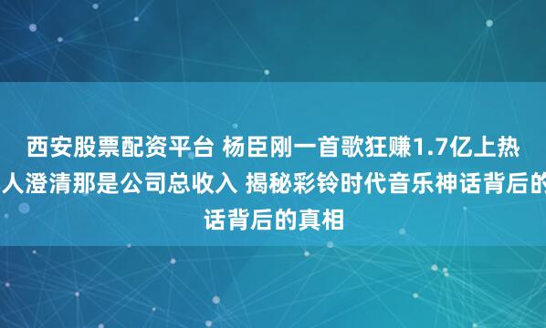 西安股票配资平台 杨臣刚一首歌狂赚1.7亿上热搜 本人澄清那是公司总收入 揭秘彩铃时代音乐神话背后的真相