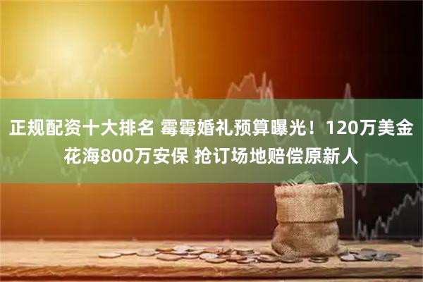 正规配资十大排名 霉霉婚礼预算曝光!120万美金花海800万安保 抢订场地赔偿原新人