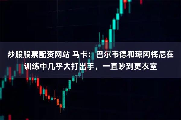 炒股股票配资网站 马卡：巴尔韦德和琼阿梅尼在训练中几乎大打出手，一直吵到更衣室