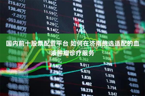 国内前十股票配资平台 如何在济南挑选适配的血液肿瘤诊疗服务