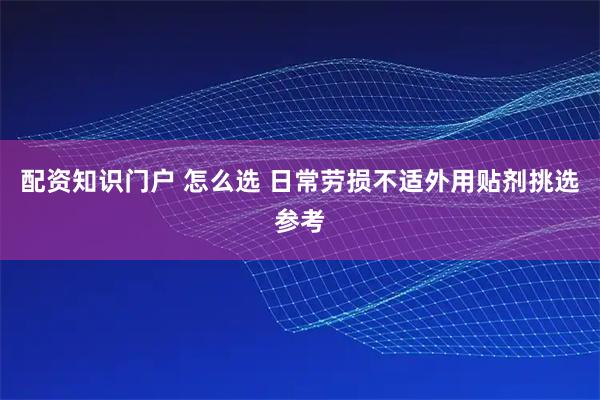 配资知识门户 怎么选 日常劳损不适外用贴剂挑选参考